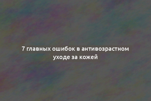 7 главных ошибок в антивозрастном уходе за кожей