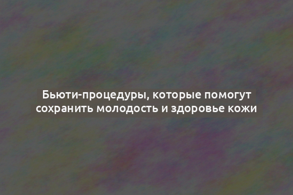 Бьюти-процедуры, которые помогут сохранить молодость и здоровье кожи