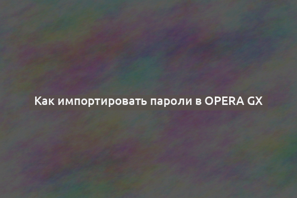 Как импортировать пароли в Opera GX