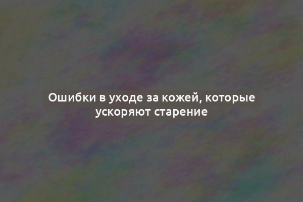 Ошибки в уходе за кожей, которые ускоряют старение