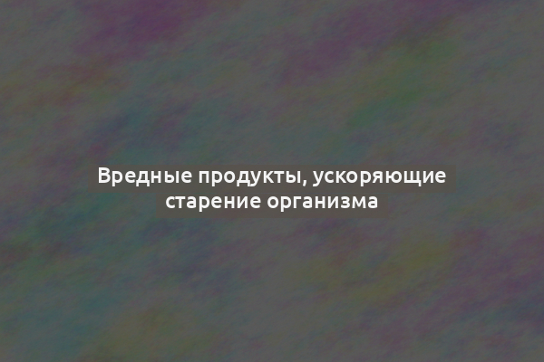 Вредные продукты, ускоряющие старение организма